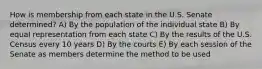 How is membership from each state in the U.S. Senate determined? A) By the population of the individual state B) By equal representation from each state C) By the results of the U.S. Census every 10 years D) By the courts E) By each session of the Senate as members determine the method to be used