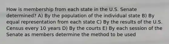 How is membership from each state in the U.S. Senate determined? A) By the population of the individual state B) By equal representation from each state C) By the results of the U.S. Census every 10 years D) By the courts E) By each session of the Senate as members determine the method to be used