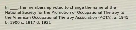 In ____, the membership voted to change the name of the National Society for the Promotion of Occupational Therapy to the American Occupational Therapy Association (AOTA). a. 1945 b. 1900 c. 1917 d. 1921