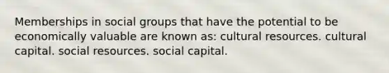 Memberships in social groups that have the potential to be economically valuable are known as: cultural resources. cultural capital. social resources. social capital.