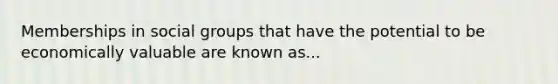 Memberships in social groups that have the potential to be economically valuable are known as...