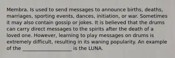 Membra. Is used to send messages to announce births, deaths, marriages, sporting events, dances, initiation, or war. Sometimes it may also contain gossip or jokes. It is believed that the drums can carry direct messages to the spirits after the death of a loved one. However, learning to play messages on drums is extremely difficult, resulting in its waning popularity. An example of the ____________________ is the LUNA.