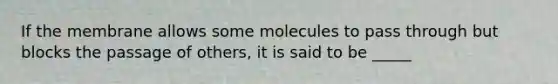 If the membrane allows some molecules to pass through but blocks the passage of others, it is said to be _____