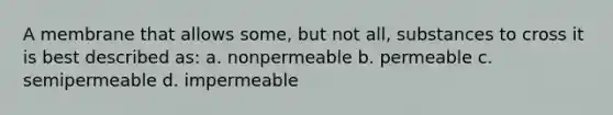 A membrane that allows some, but not all, substances to cross it is best described as: a. nonpermeable b. permeable c. semipermeable d. impermeable