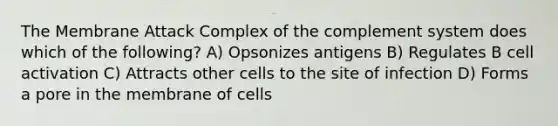 The Membrane Attack Complex of the complement system does which of the following? A) Opsonizes antigens B) Regulates B cell activation C) Attracts other cells to the site of infection D) Forms a pore in the membrane of cells