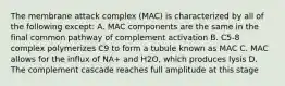 The membrane attack complex (MAC) is characterized by all of the following except: A. MAC components are the same in the final common pathway of complement activation B. C5-8 complex polymerizes C9 to form a tubule known as MAC C. MAC allows for the influx of NA+ and H2O, which produces lysis D. The complement cascade reaches full amplitude at this stage