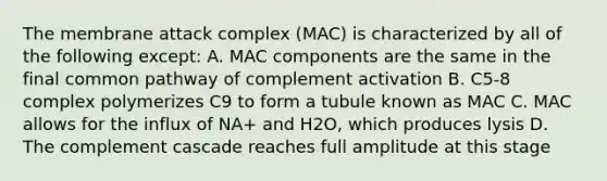 The membrane attack complex (MAC) is characterized by all of the following except: A. MAC components are the same in the final common pathway of complement activation B. C5-8 complex polymerizes C9 to form a tubule known as MAC C. MAC allows for the influx of NA+ and H2O, which produces lysis D. The complement cascade reaches full amplitude at this stage