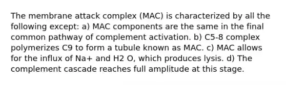 The membrane attack complex (MAC) is characterized by all the following except: a) MAC components are the same in the final common pathway of complement activation. b) C5-8 complex polymerizes C9 to form a tubule known as MAC. c) MAC allows for the influx of Na+ and H2 O, which produces lysis. d) The complement cascade reaches full amplitude at this stage.