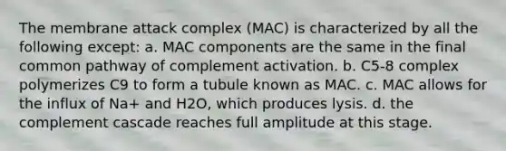 The membrane attack complex (MAC) is characterized by all the following except: a. MAC components are the same in the final common pathway of complement activation. b. C5-8 complex polymerizes C9 to form a tubule known as MAC. c. MAC allows for the influx of Na+ and H2O, which produces lysis. d. the complement cascade reaches full amplitude at this stage.