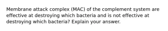 Membrane attack complex (MAC) of the complement system are effective at destroying which bacteria and is not effective at destroying which bacteria? Explain your answer.