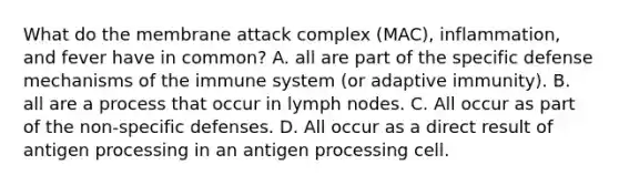 What do the membrane attack complex (MAC), inflammation, and fever have in common? A. all are part of the specific defense mechanisms of the immune system (or adaptive immunity). B. all are a process that occur in lymph nodes. C. All occur as part of the non-specific defenses. D. All occur as a direct result of antigen processing in an antigen processing cell.