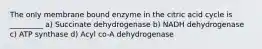 The only membrane bound enzyme in the citric acid cycle is _________ a) Succinate dehydrogenase b) NADH dehydrogenase c) ATP synthase d) Acyl co-A dehydrogenase