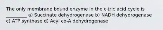 The only membrane bound enzyme in the citric acid cycle is _________ a) Succinate dehydrogenase b) NADH dehydrogenase c) ATP synthase d) Acyl co-A dehydrogenase