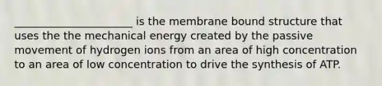 ______________________ is the membrane bound structure that uses the the mechanical energy created by the passive movement of hydrogen ions from an area of high concentration to an area of low concentration to drive the synthesis of ATP.