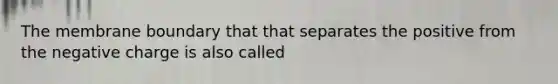 The membrane boundary that that separates the positive from the negative charge is also called