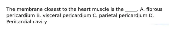 The membrane closest to the heart muscle is the _____. A. fibrous pericardium B. visceral pericardium C. parietal pericardium D. Pericardial cavity