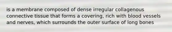 is a membrane composed of dense irregular collagenous connective tissue that forms a covering, rich with blood vessels and nerves, which surrounds the outer surface of long bones