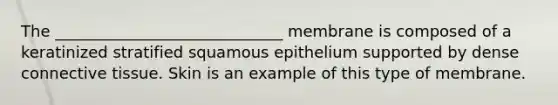 The _____________________________ membrane is composed of a keratinized stratified squamous epithelium supported by dense connective tissue. Skin is an example of this type of membrane.