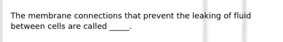 The membrane connections that prevent the leaking of fluid between cells are called _____.