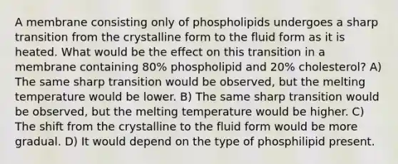 A membrane consisting only of phospholipids undergoes a sharp transition from the crystalline form to the fluid form as it is heated. What would be the effect on this transition in a membrane containing 80% phospholipid and 20% cholesterol? A) The same sharp transition would be observed, but the melting temperature would be lower. B) The same sharp transition would be observed, but the melting temperature would be higher. C) The shift from the crystalline to the fluid form would be more gradual. D) It would depend on the type of phosphilipid present.