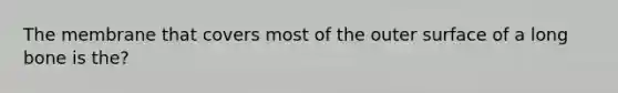 The membrane that covers most of the outer surface of a long bone is the?