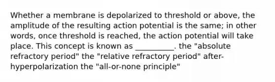 Whether a membrane is depolarized to threshold or above, the amplitude of the resulting action potential is the same; in other words, once threshold is reached, the action potential will take place. This concept is known as __________. the "absolute refractory period" the "relative refractory period" after-hyperpolarization the "all-or-none principle"