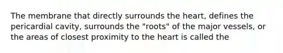 The membrane that directly surrounds the heart, defines the pericardial cavity, surrounds the "roots" of the major vessels, or the areas of closest proximity to the heart is called the