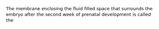 The membrane enclosing the fluid filled space that surrounds the embryo after the second week of prenatal development is called the