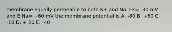 membrane equally permeable to both K+ and Na. Ek= -80 mV and E Na= +60 mV the membrane potential is A. -80 B. +60 C. -10 D. + 20 E. -40