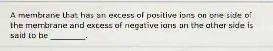 A membrane that has an excess of positive ions on one side of the membrane and excess of negative ions on the other side is said to be _________.