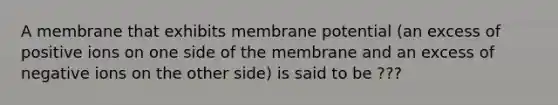 A membrane that exhibits membrane potential (an excess of positive ions on one side of the membrane and an excess of negative ions on the other side) is said to be ???