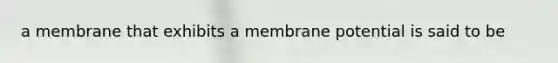 a membrane that exhibits a membrane potential is said to be