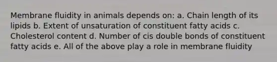 Membrane fluidity in animals depends on: a. Chain length of its lipids b. Extent of unsaturation of constituent fatty acids c. Cholesterol content d. Number of cis double bonds of constituent fatty acids e. All of the above play a role in membrane fluidity