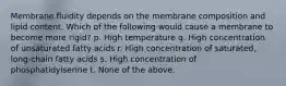 Membrane fluidity depends on the membrane composition and lipid content. Which of the following would cause a membrane to become more rigid? p. High temperature q. High concentration of unsaturated fatty acids r. High concentration of saturated, long-chain fatty acids s. High concentration of phosphatidylserine t. None of the above.