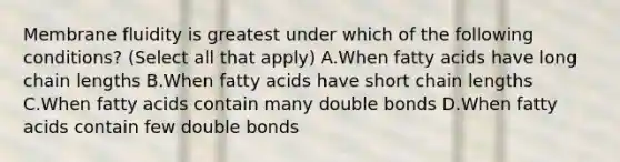 Membrane fluidity is greatest under which of the following conditions? (Select all that apply) A.When fatty acids have long chain lengths B.When fatty acids have short chain lengths C.When fatty acids contain many double bonds D.When fatty acids contain few double bonds