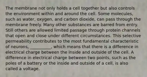 The membrane not only holds a cell together but also controls the environment within and around the cell. Some molecules, such as water, oxygen, and carbon dioxide, can pass through the membrane freely. Many other substances are barred from entry. Still others are allowed limited passage through protein channels that open and close under different circumstances. This selective permeability contributes to the most fundamental characteristic of neurons, __________, which means that there is a difference in electrical charge between the inside and outside of the cell. A difference in electrical charge between two points, such as the poles of a battery or the inside and outside of a cell, is also called a voltage.