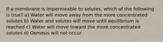If a membrane is impermeable to solutes, which of the following is true? a) Water will move away from the more concentrated solutes b) Water and solutes will move until equilibrium is reached c) Water will move toward the more concentrated solutes d) Osmosis will not occur