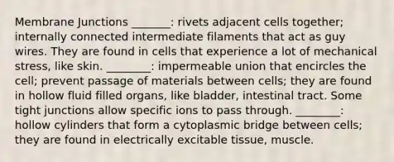 Membrane Junctions _______: rivets adjacent cells together; internally connected intermediate filaments that act as guy wires. They are found in cells that experience a lot of mechanical stress, like skin. ________: impermeable union that encircles the cell; prevent passage of materials between cells; they are found in hollow fluid filled organs, like bladder, intestinal tract. Some tight junctions allow specific ions to pass through. ________: hollow cylinders that form a cytoplasmic bridge between cells; they are found in electrically excitable tissue, muscle.