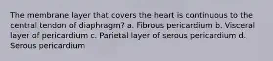 The membrane layer that covers the heart is continuous to the central tendon of diaphragm? a. Fibrous pericardium b. Visceral layer of pericardium c. Parietal layer of serous pericardium d. Serous pericardium