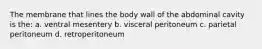 The membrane that lines the body wall of the abdominal cavity is the: a. ventral mesentery b. visceral peritoneum c. parietal peritoneum d. retroperitoneum