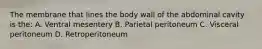 The membrane that lines the body wall of the abdominal cavity is the: A. Ventral mesentery B. Parietal peritoneum C. Visceral peritoneum D. Retroperitoneum