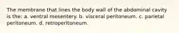 The membrane that lines the body wall of the abdominal cavity is the: a. ventral mesentery. b. visceral peritoneum. c. parietal peritoneum. d. retroperitoneum.