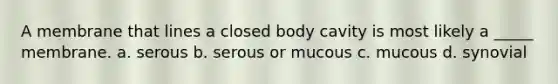 A membrane that lines a closed body cavity is most likely a _____ membrane. a. serous b. serous or mucous c. mucous d. synovial