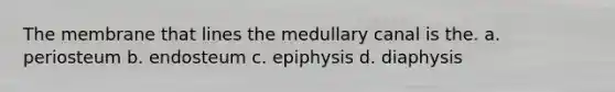 The membrane that lines the medullary canal is the. a. periosteum b. endosteum c. epiphysis d. diaphysis