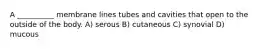 A __________ membrane lines tubes and cavities that open to the outside of the body. A) serous B) cutaneous C) synovial D) mucous