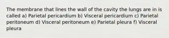 The membrane that lines the wall of the cavity the lungs are in is called a) Parietal pericardium b) Visceral pericardium c) Parietal peritoneum d) Visceral peritoneum e) Parietal pleura f) Visceral pleura