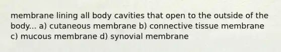 membrane lining all body cavities that open to the outside of the body... a) cutaneous membrane b) connective tissue membrane c) mucous membrane d) synovial membrane