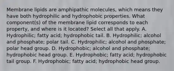 Membrane lipids are amphipathic molecules, which means they have both hydrophilic and hydrophobic properties. What component(s) of the membrane lipid corresponds to each property, and where is it located? Select all that apply. A. Hydrophilic; fatty acid; hydrophobic tail. B. Hydrophilic; alcohol and phosphate; polar tail. C. Hydrophilic; alcohol and phosphate; polar head group. D. Hydrophobic; alcohol and phosphate; hydrophobic head group. E. Hydrophobic; fatty acid; hydrophobic tail group. F. Hydrophobic; fatty acid; hydrophobic head group.