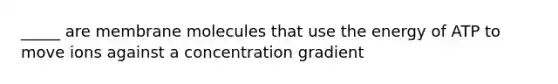 _____ are membrane molecules that use the energy of ATP to move ions against a concentration gradient