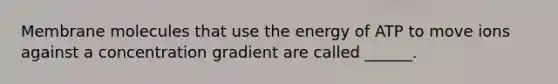 Membrane molecules that use the energy of ATP to move ions against a concentration gradient are called ______.